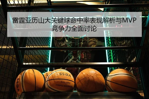 雷霆亚历山大关键球命中率表现解析与MVP竞争力全面讨论