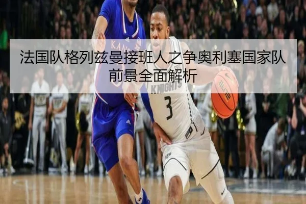 法国队格列兹曼接班人之争奥利塞国家队前景全面解析