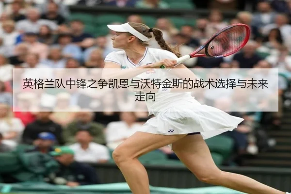 英格兰队中锋之争凯恩与沃特金斯的战术选择与未来走向 | c7c7